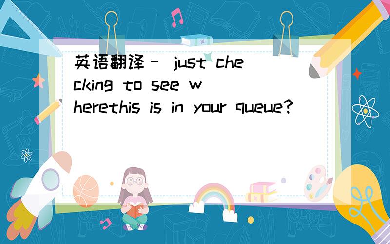 英语翻译– just checking to see wherethis is in your queue?