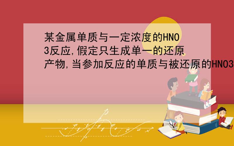 某金属单质与一定浓度的HNO3反应,假定只生成单一的还原产物,当参加反应的单质与被还原的HNO3的物质的量