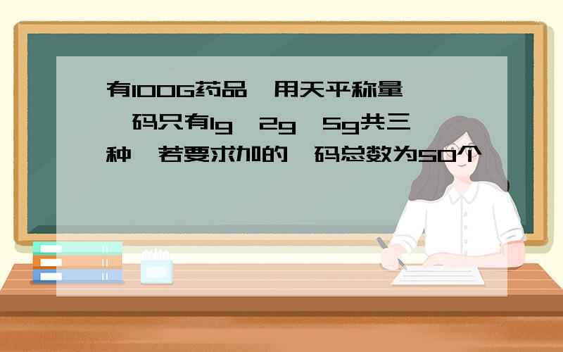 有100G药品,用天平称量,砝码只有1g、2g、5g共三种,若要求加的砝码总数为50个,