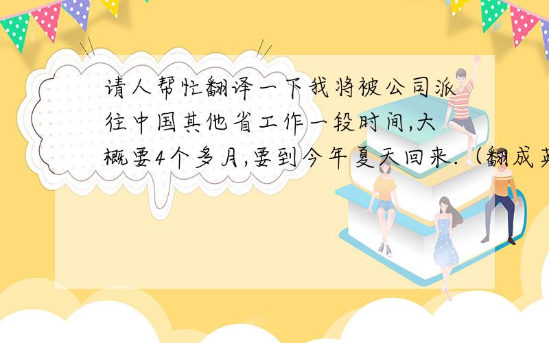 请人帮忙翻译一下我将被公司派往中国其他省工作一段时间,大概要4个多月,要到今年夏天回来.（翻成英文） 先谢谢各位英语高手