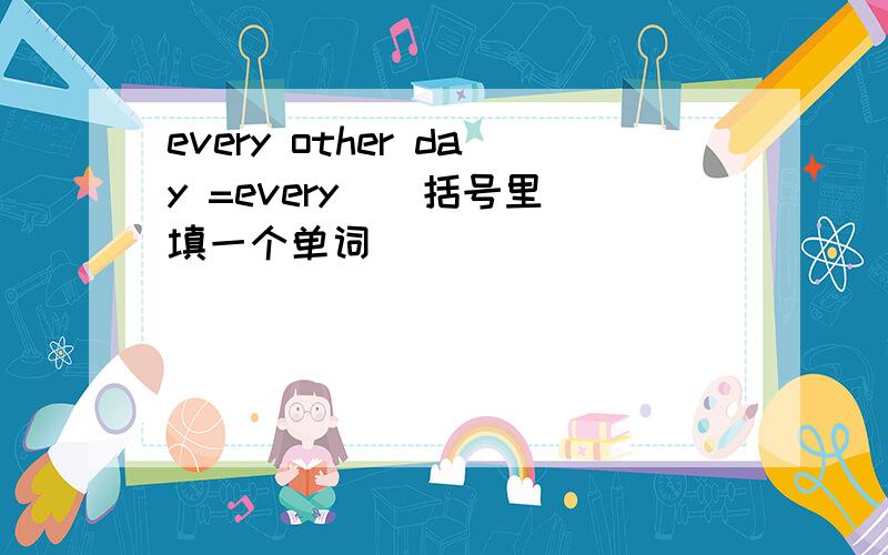 every other day =every ( 括号里填一个单词