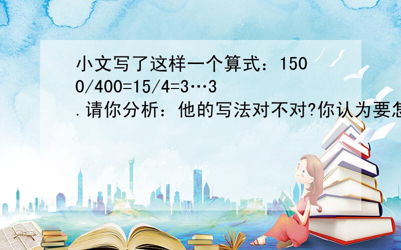 小文写了这样一个算式：1500/400=15/4=3…3.请你分析：他的写法对不对?你认为要怎么写?