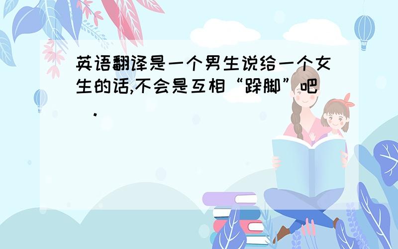 英语翻译是一个男生说给一个女生的话,不会是互相“跺脚”吧囧.