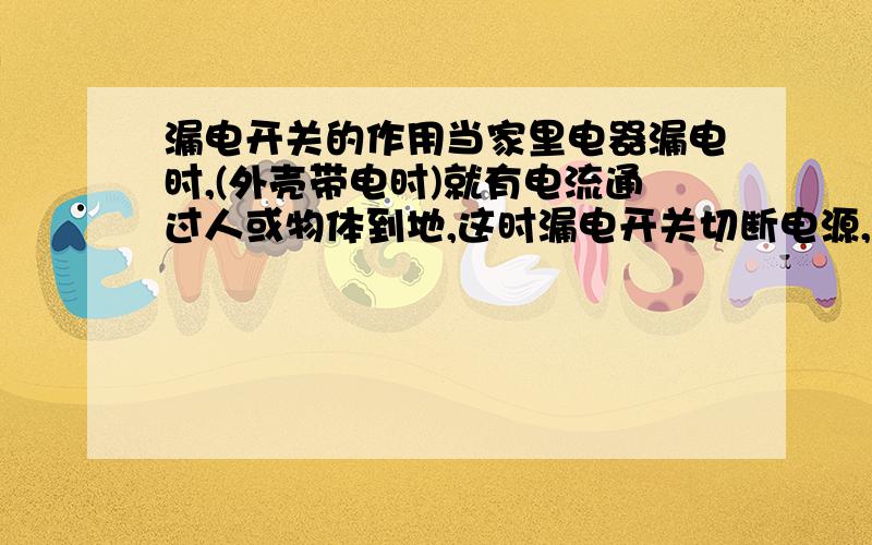 漏电开关的作用当家里电器漏电时,(外壳带电时)就有电流通过人或物体到地,这时漏电开关切断电源,保护人的安全.