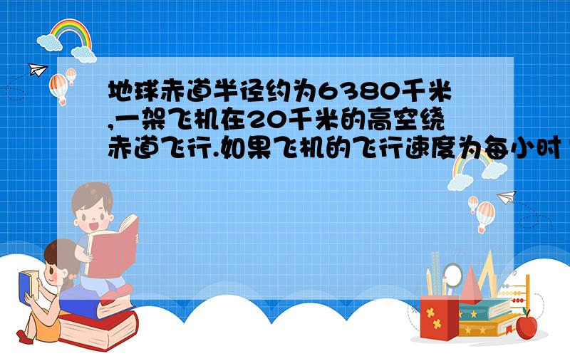 地球赤道半径约为6380千米,一架飞机在20千米的高空绕赤道飞行.如果飞机的飞行速度为每小时1200千米,那么飞机绕赤道