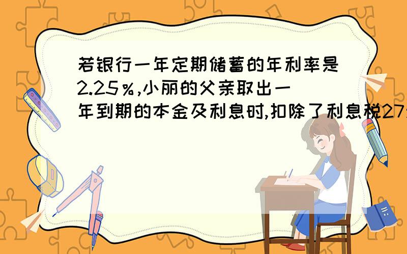 若银行一年定期储蓄的年利率是2.25％,小丽的父亲取出一年到期的本金及利息时,扣除了利息税27元,问小丽的父亲存入的本金