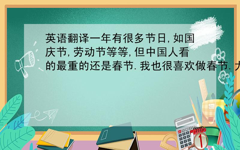 英语翻译一年有很多节日,如国庆节,劳动节等等,但中国人看的最重的还是春节.我也很喜欢做春节.尤其是小时候,因为一到春节不