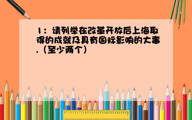 1：请列举在改革开放后上海取得的成就及具有国际影响的大事.（至少两个）