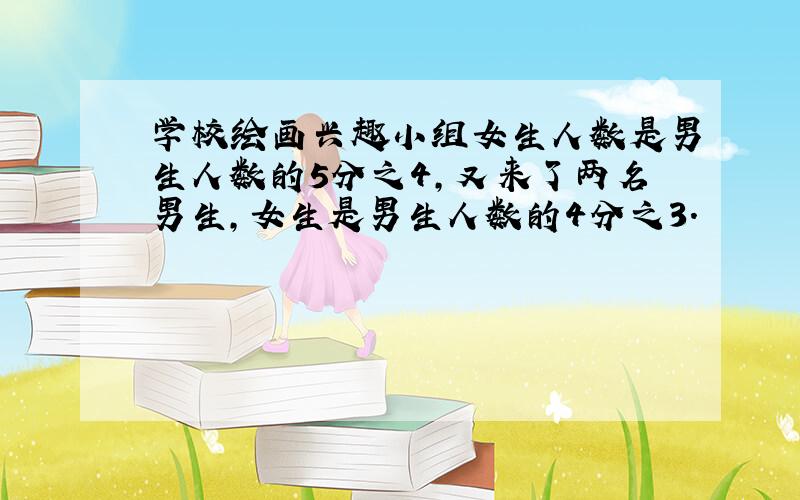 学校绘画兴趣小组女生人数是男生人数的5分之4,又来了两名男生,女生是男生人数的4分之3.