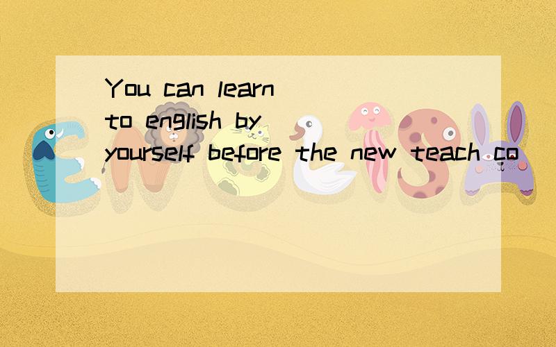 You can learn to english by yourself before the new teach co