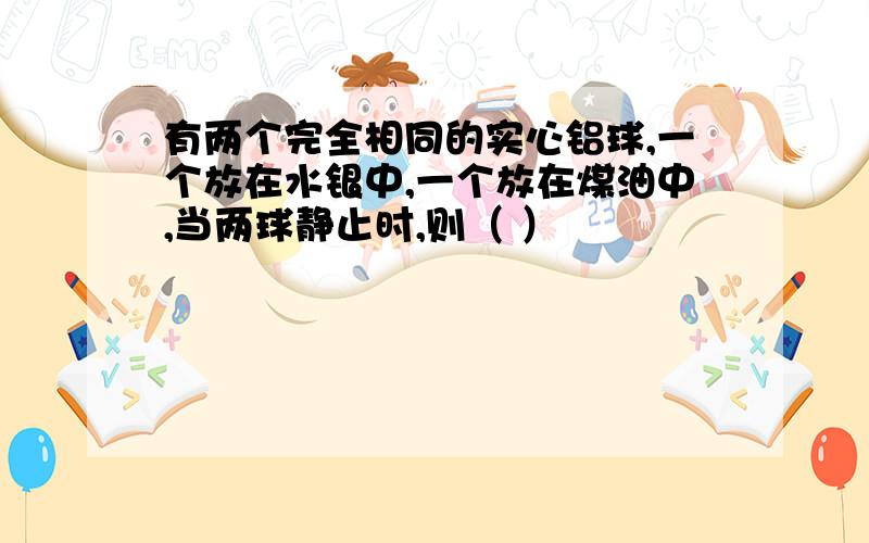 有两个完全相同的实心铝球,一个放在水银中,一个放在煤油中,当两球静止时,则（ ）