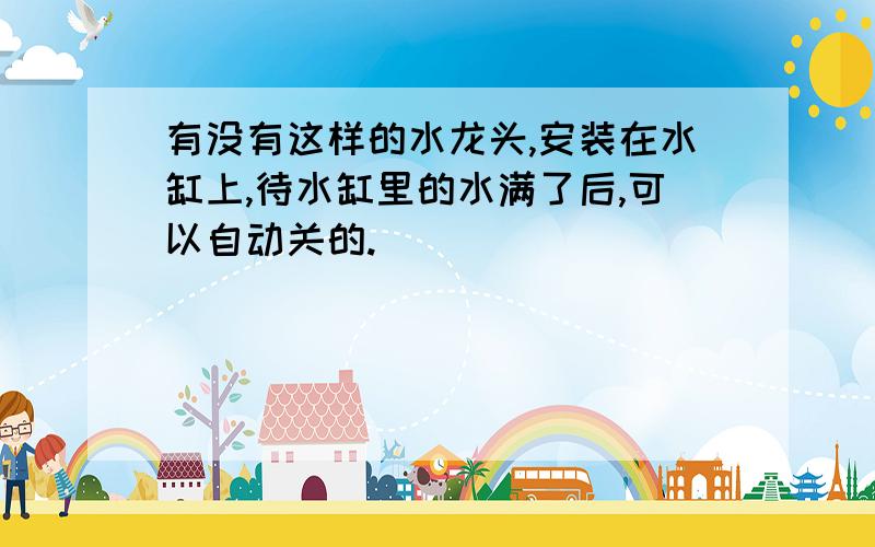 有没有这样的水龙头,安装在水缸上,待水缸里的水满了后,可以自动关的.