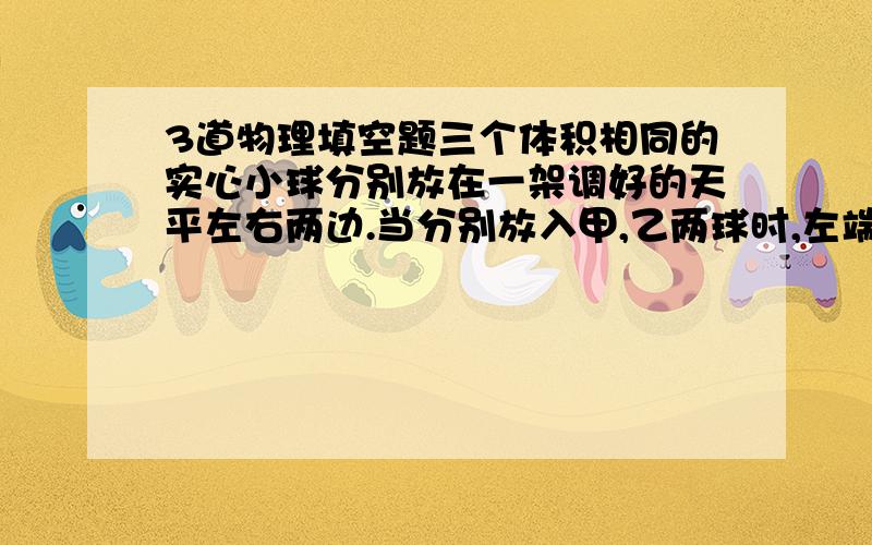 3道物理填空题三个体积相同的实心小球分别放在一架调好的天平左右两边.当分别放入甲,乙两球时,左端略微下沉;当分别放入乙,