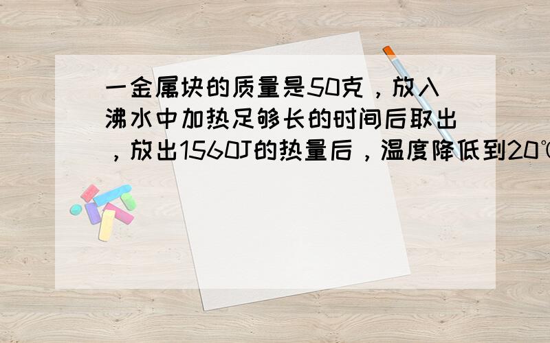 一金属块的质量是50克，放入沸水中加热足够长的时间后取出，放出1560J的热量后，温度降低到20℃．求此金属块的比热容是