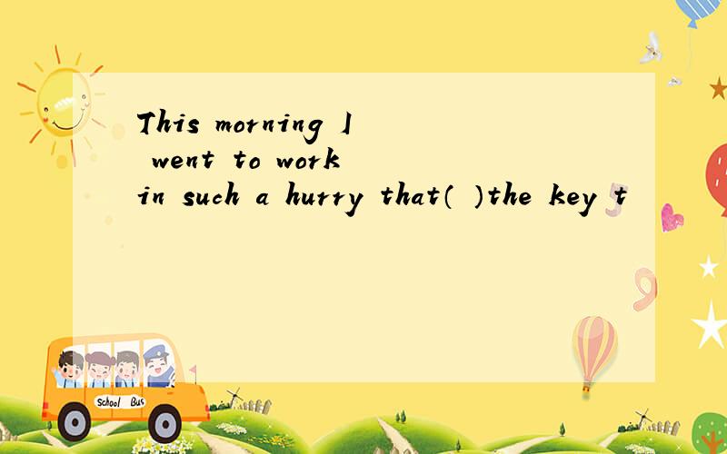 This morning I went to work in such a hurry that（ ）the key t