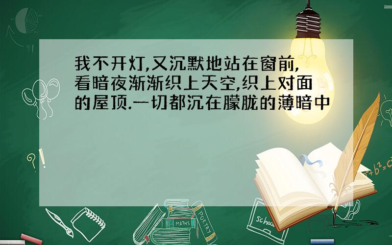 我不开灯,又沉默地站在窗前,看暗夜渐渐织上天空,织上对面的屋顶.一切都沉在朦胧的薄暗中