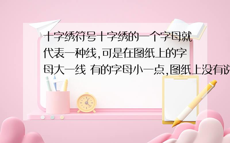 十字绣符号十字绣的一个字母就代表一种线,可是在图纸上的字母大一线 有的字母小一点,图纸上没有说是2种线,那是不是就是一中