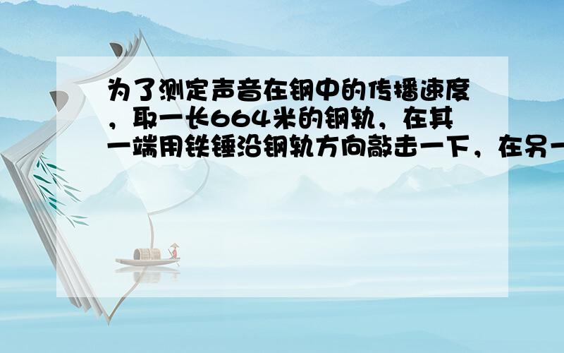 为了测定声音在钢中的传播速度，取一长664米的钢轨，在其一端用铁锤沿钢轨方向敲击一下，在另一端听到两次声音．第一次响声是