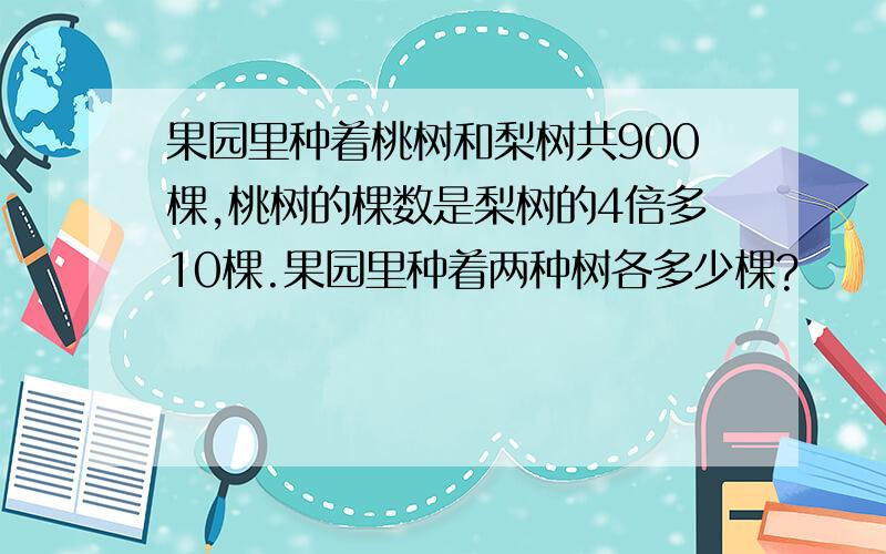 果园里种着桃树和梨树共900棵,桃树的棵数是梨树的4倍多10棵.果园里种着两种树各多少棵?