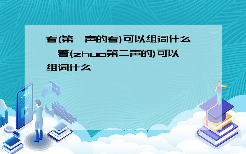 看(第一声的看)可以组词什么,着(zhuo第二声的)可以组词什么