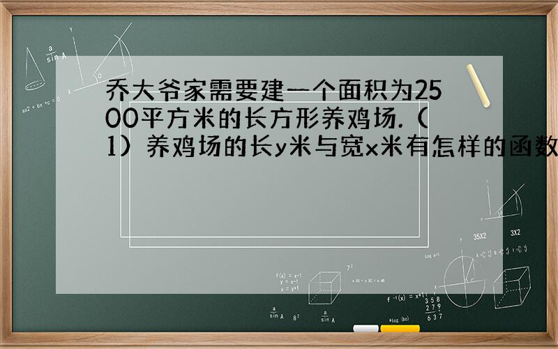 乔大爷家需要建一个面积为2500平方米的长方形养鸡场.（1）养鸡场的长y米与宽x米有怎样的函数关系?（2）乔大爷决定把鸡