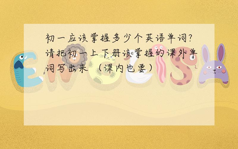 初一应该掌握多少个英语单词?请把初一上下册该掌握的课外单词写出来 （课内也要）