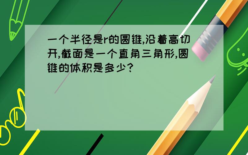 一个半径是r的圆锥,沿着高切开,截面是一个直角三角形,圆锥的体积是多少?