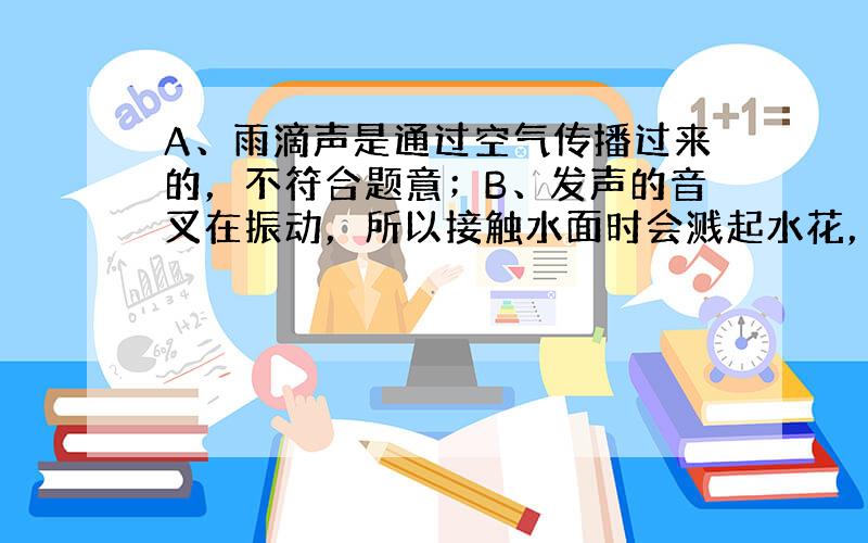 A、雨滴声是通过空气传播过来的，不符合题意；B、发声的音叉在振动，所以接触水面时会溅起水花，不符合题意；