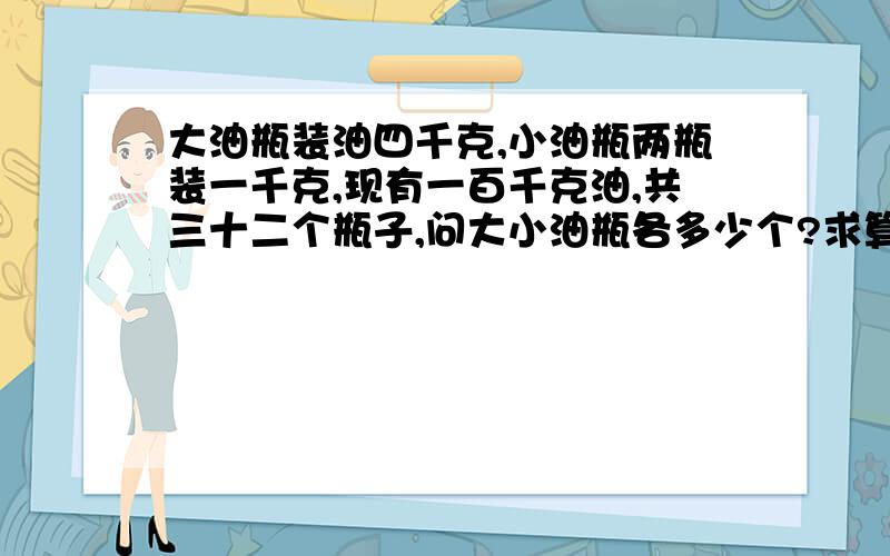 大油瓶装油四千克,小油瓶两瓶装一千克,现有一百千克油,共三十二个瓶子,问大小油瓶各多少个?求算式!