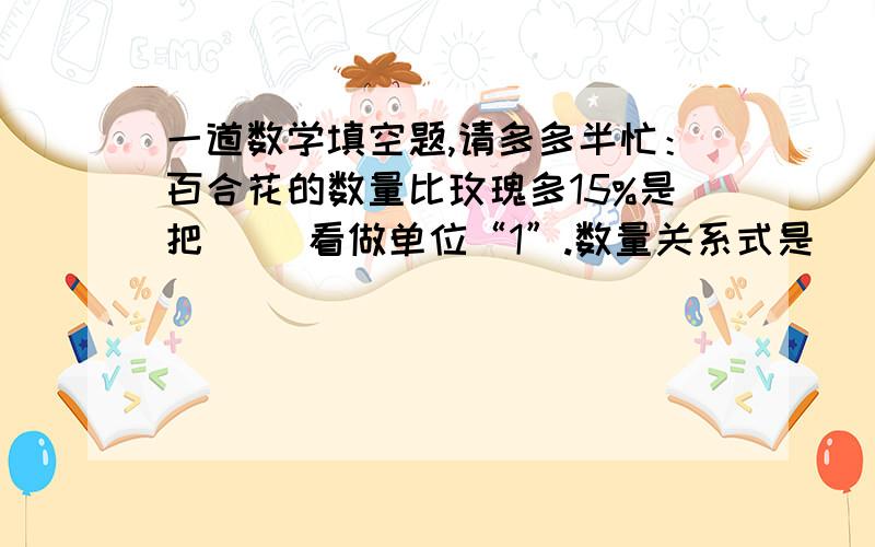 一道数学填空题,请多多半忙：百合花的数量比玫瑰多15%是把（ ）看做单位“1”.数量关系式是（ ）.