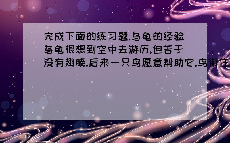 完成下面的练习题.乌龟的经验乌龟很想到空中去游历,但苦于没有翅膀.后来一只鸟愿意帮助它.鸟衔住乌龟的尾巴.飞向空中,乌龟