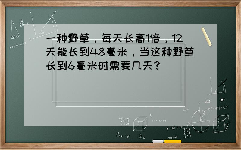 一种野草，每天长高1倍，12天能长到48毫米，当这种野草长到6毫米时需要几天？