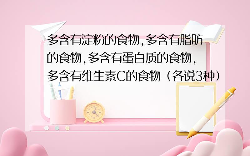 多含有淀粉的食物,多含有脂肪的食物,多含有蛋白质的食物,多含有维生素C的食物（各说3种）