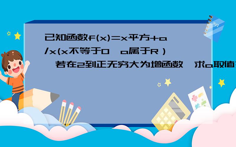 已知函数f(x)=x平方+a/x(x不等于0,a属于R）,若在2到正无穷大为增函数,求a取值范围