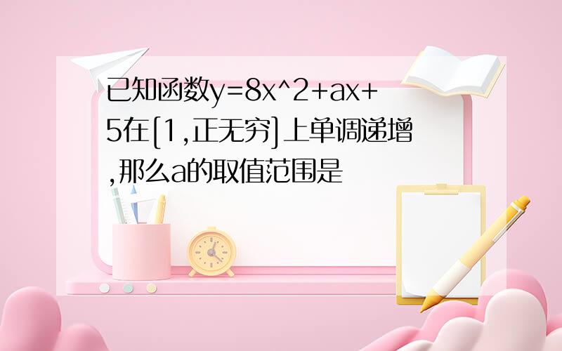 已知函数y=8x^2+ax+5在[1,正无穷]上单调递增,那么a的取值范围是