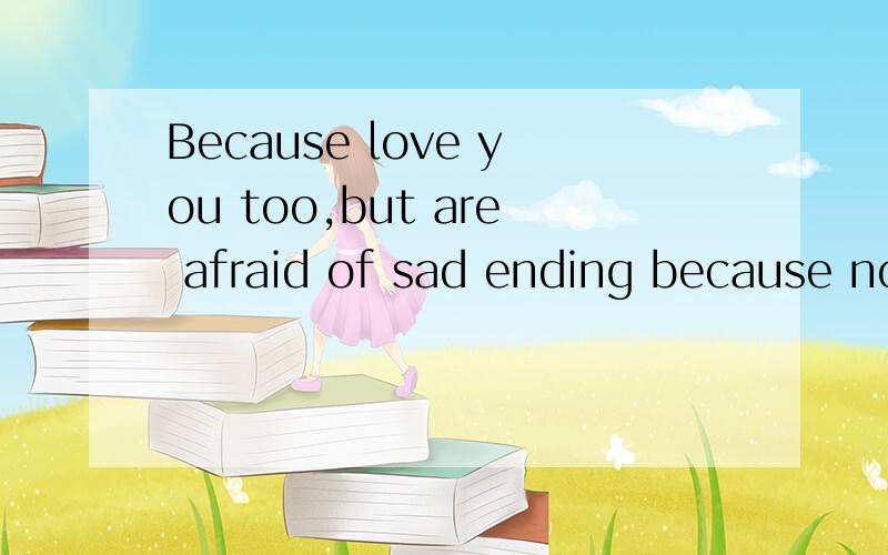 Because love you too,but are afraid of sad ending because no