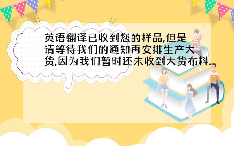 英语翻译已收到您的样品,但是请等待我们的通知再安排生产大货,因为我们暂时还未收到大货布料.