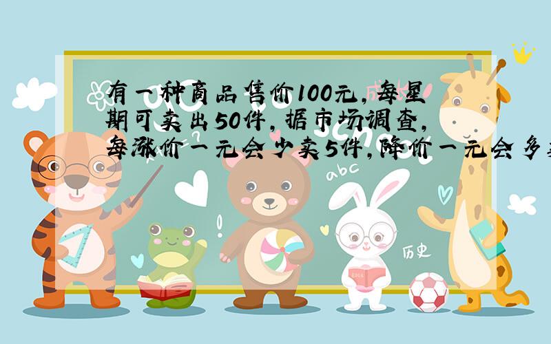 有一种商品售价100元,每星期可卖出50件,据市场调查,每涨价一元会少卖5件,降价一元会多卖五件,求涨价