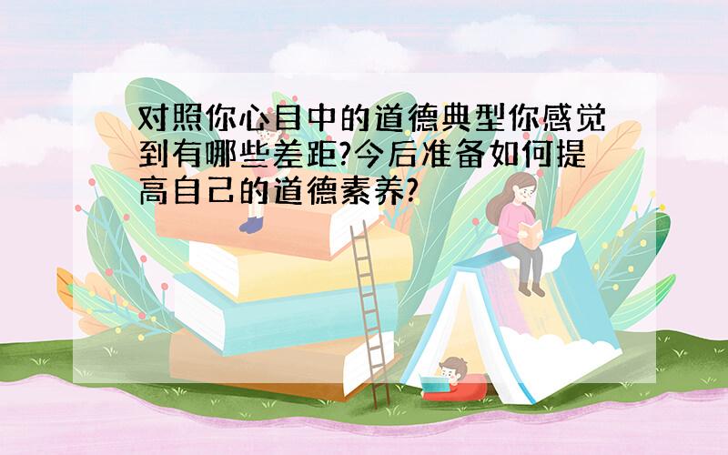 对照你心目中的道德典型你感觉到有哪些差距?今后准备如何提高自己的道德素养?