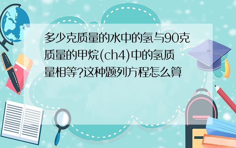 多少克质量的水中的氢与90克质量的甲烷(ch4)中的氢质量相等?这种题列方程怎么算