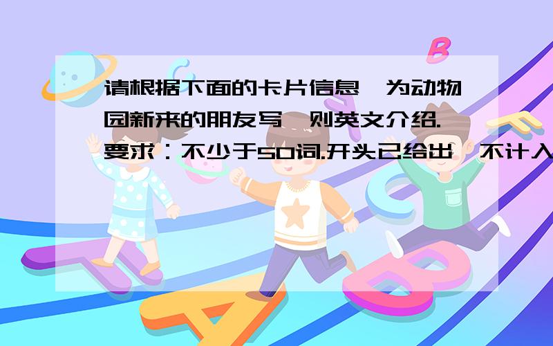 请根据下面的卡片信息,为动物园新来的朋友写一则英文介绍.要求：不少于50词.开头已给出,不计入总词数