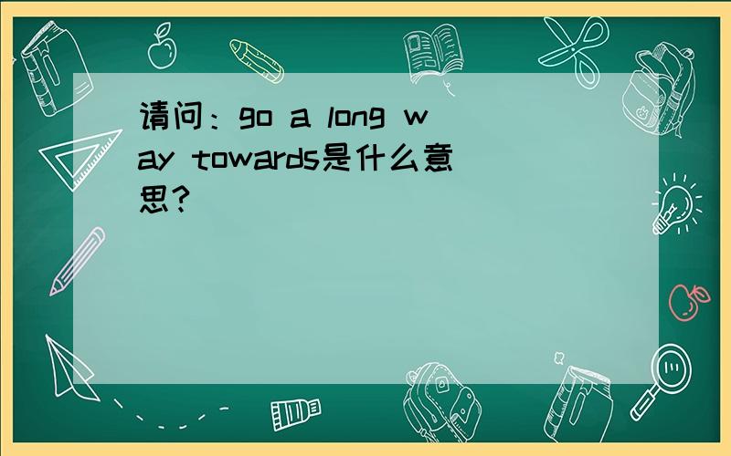 请问：go a long way towards是什么意思?