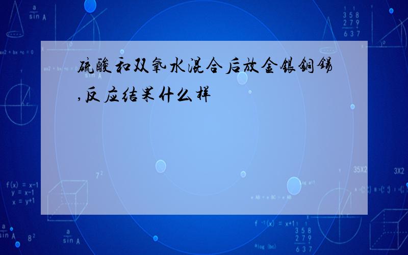 硫酸和双氧水混合后放金银铜锡,反应结果什么样