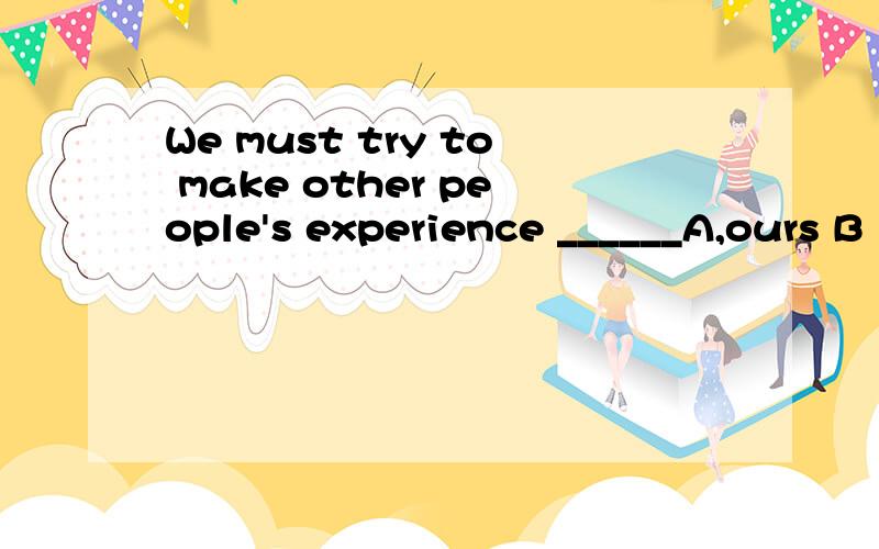 We must try to make other people's experience ______A,ours B