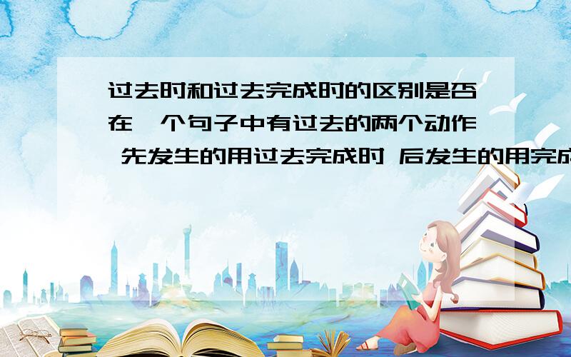 过去时和过去完成时的区别是否在一个句子中有过去的两个动作 先发生的用过去完成时 后发生的用完成时?