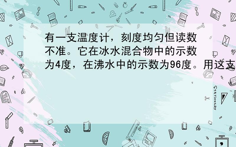 有一支温度计，刻度均匀但读数不准。它在冰水混合物中的示数为4度，在沸水中的示数为96度。用这支温度计测得烧杯中水的温度是