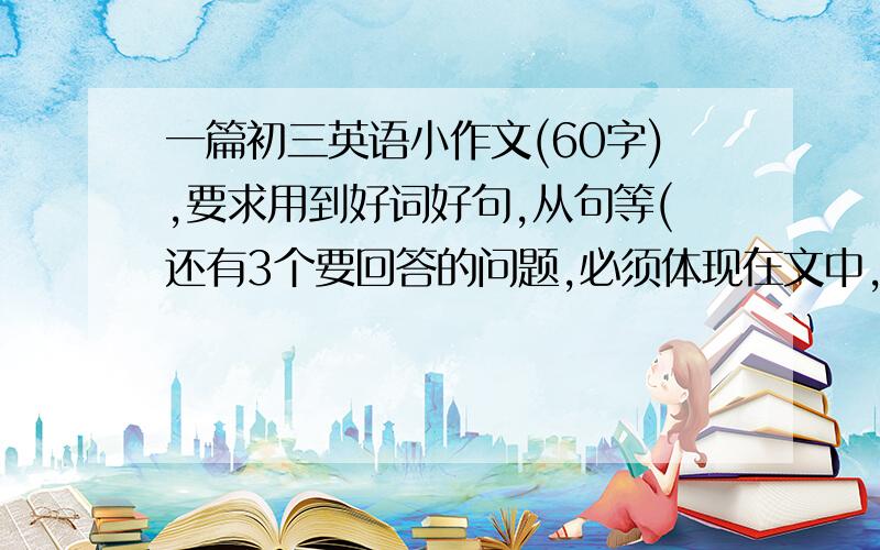 一篇初三英语小作文(60字),要求用到好词好句,从句等(还有3个要回答的问题,必须体现在文中,如下图所示),回答者给好评