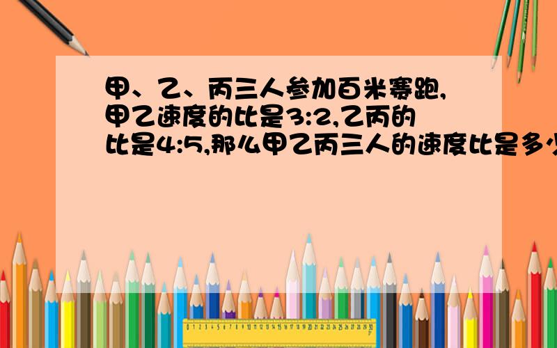 甲、乙、丙三人参加百米赛跑,甲乙速度的比是3:2,乙丙的比是4:5,那么甲乙丙三人的速度比是多少?