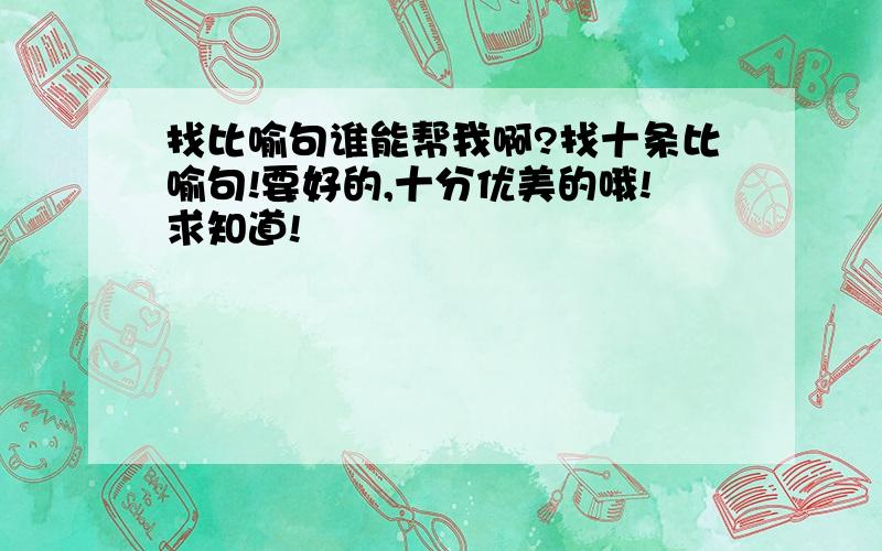 找比喻句谁能帮我啊?找十条比喻句!要好的,十分优美的哦!求知道!