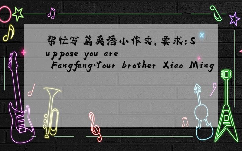 帮忙写篇英语小作文,要求：Suppose you are Fangfang.Your brother Xiao Ming